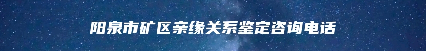 阳泉市矿区亲缘关系鉴定咨询电话