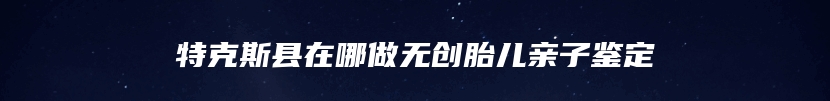 特克斯县在哪做无创胎儿亲子鉴定