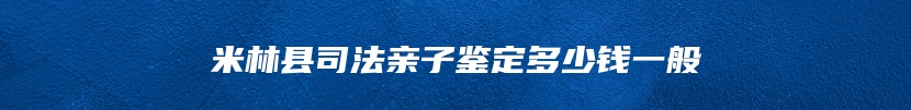 米林县司法亲子鉴定多少钱一般