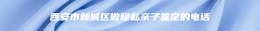 西安市新城区做隐私亲子鉴定的电话