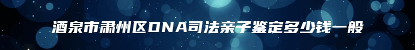 酒泉市肃州区DNA司法亲子鉴定多少钱一般