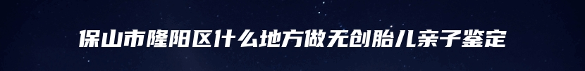 保山市隆阳区什么地方做无创胎儿亲子鉴定