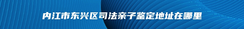 内江市东兴区司法亲子鉴定地址在哪里