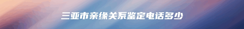 三亚市亲缘关系鉴定电话多少