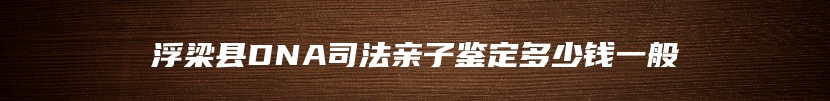 浮梁县DNA司法亲子鉴定多少钱一般