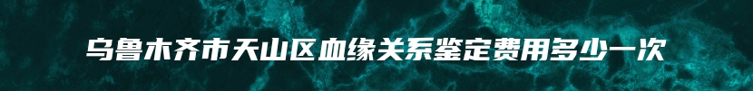 乌鲁木齐市天山区血缘关系鉴定费用多少一次