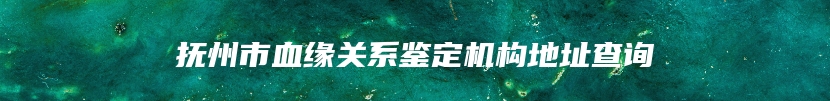 抚州市血缘关系鉴定机构地址查询