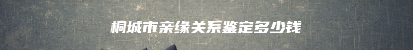 桐城市亲缘关系鉴定多少钱