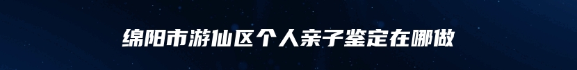 绵阳市游仙区个人亲子鉴定在哪做