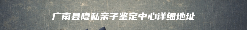 广南县隐私亲子鉴定中心详细地址