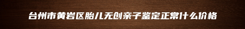 台州市黄岩区胎儿无创亲子鉴定正常什么价格