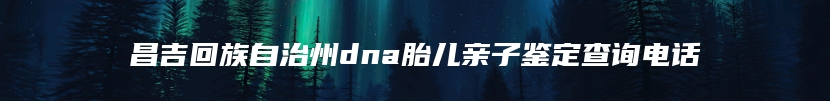 昌吉回族自治州dna胎儿亲子鉴定查询电话