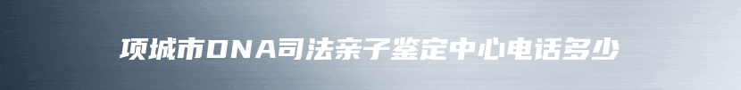 项城市DNA司法亲子鉴定中心电话多少