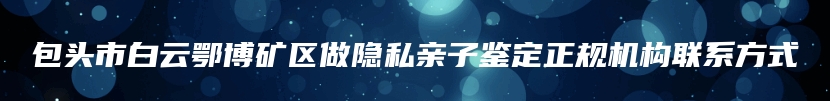 包头市白云鄂博矿区做隐私亲子鉴定正规机构联系方式