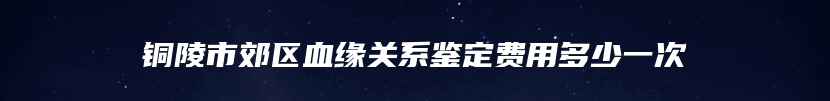 铜陵市郊区血缘关系鉴定费用多少一次