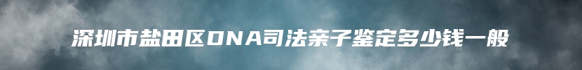 深圳市盐田区DNA司法亲子鉴定多少钱一般