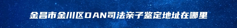 金昌市金川区DAN司法亲子鉴定地址在哪里