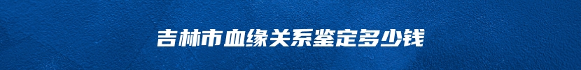 吉林市血缘关系鉴定多少钱