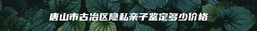 唐山市古冶区隐私亲子鉴定多少价格