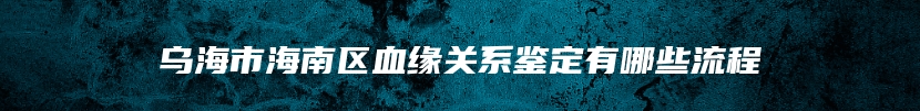 乌海市海南区血缘关系鉴定有哪些流程