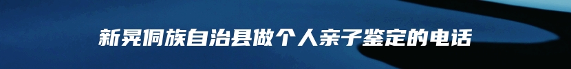 新晃侗族自治县做个人亲子鉴定的电话