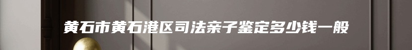 黄石市黄石港区司法亲子鉴定多少钱一般