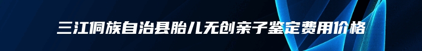 三江侗族自治县胎儿无创亲子鉴定费用价格
