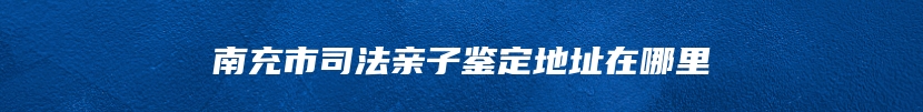 南充市司法亲子鉴定地址在哪里