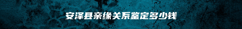 安泽县亲缘关系鉴定多少钱