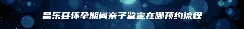 昌乐县怀孕期间亲子鉴定在哪预约流程