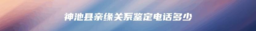 神池县亲缘关系鉴定电话多少