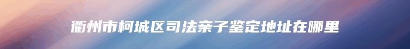 衢州市柯城区司法亲子鉴定地址在哪里