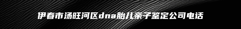 伊春市汤旺河区dna胎儿亲子鉴定公司电话