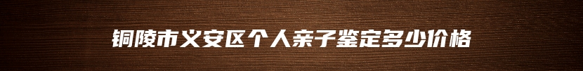 铜陵市义安区个人亲子鉴定多少价格