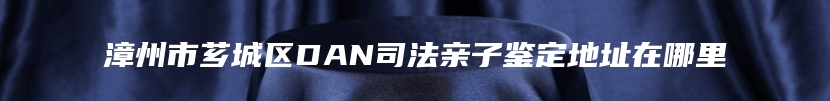 漳州市芗城区DAN司法亲子鉴定地址在哪里