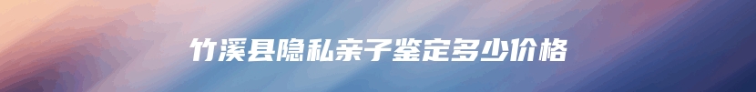 竹溪县隐私亲子鉴定多少价格