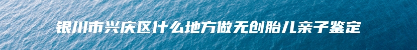 银川市兴庆区什么地方做无创胎儿亲子鉴定