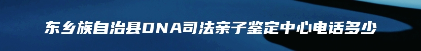 东乡族自治县DNA司法亲子鉴定中心电话多少