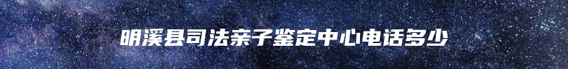 明溪县司法亲子鉴定中心电话多少