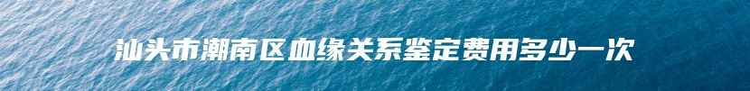 汕头市潮南区血缘关系鉴定费用多少一次