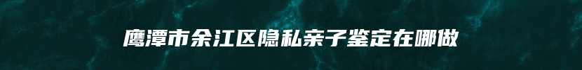 鹰潭市余江区隐私亲子鉴定在哪做