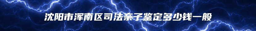 沈阳市浑南区司法亲子鉴定多少钱一般