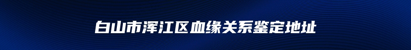 白山市浑江区血缘关系鉴定地址