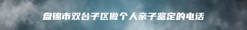 盘锦市双台子区做个人亲子鉴定的电话