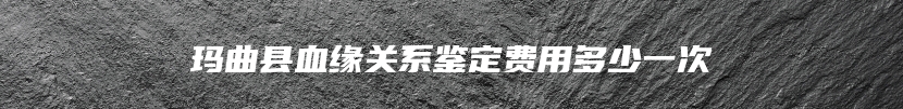 玛曲县血缘关系鉴定费用多少一次