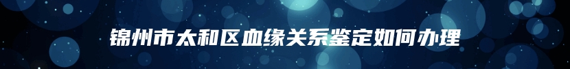 锦州市太和区血缘关系鉴定如何办理