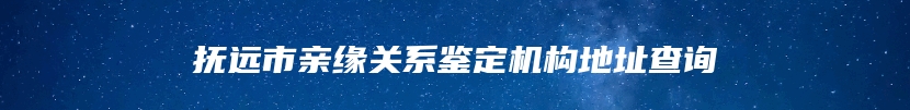 抚远市亲缘关系鉴定机构地址查询