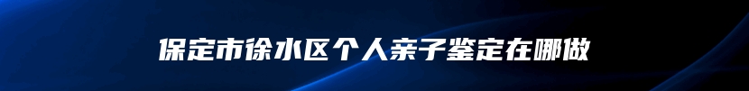 保定市徐水区个人亲子鉴定在哪做