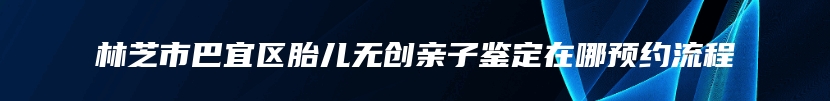 林芝市巴宜区胎儿无创亲子鉴定在哪预约流程
