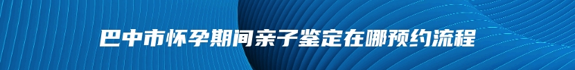 巴中市怀孕期间亲子鉴定在哪预约流程